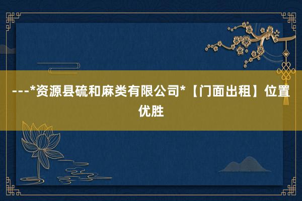 ---*资源县硫和麻类有限公司*【门面出租】位置优胜