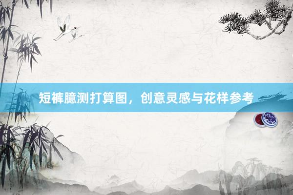 短裤臆测打算图，创意灵感与花样参考